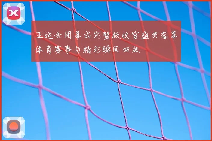 亚运会闭幕式完整版收官盛典落幕体育赛事与精彩瞬间回放