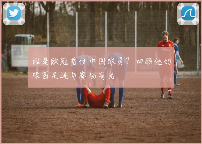 谁是欧冠首位中国球员？回顾他的绿茵足迹与赛场高光