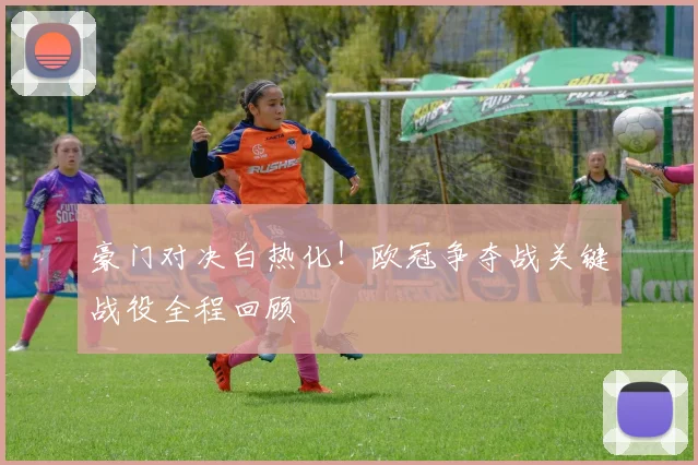 豪门对决白热化！欧冠争夺战关键战役全程回顾