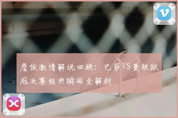 詹俊激情解说回顾：巴萨VS曼联欧冠决赛经典瞬间全解析