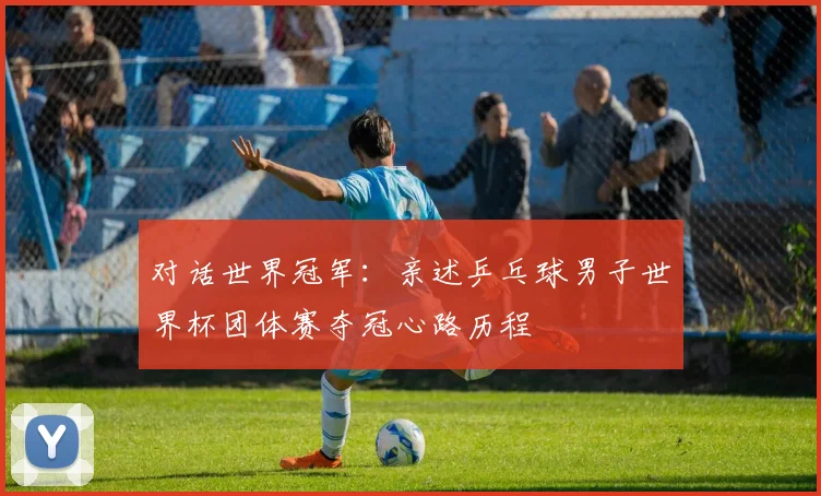 对话世界冠军：亲述乒乓球男子世界杯团体赛夺冠心路历程