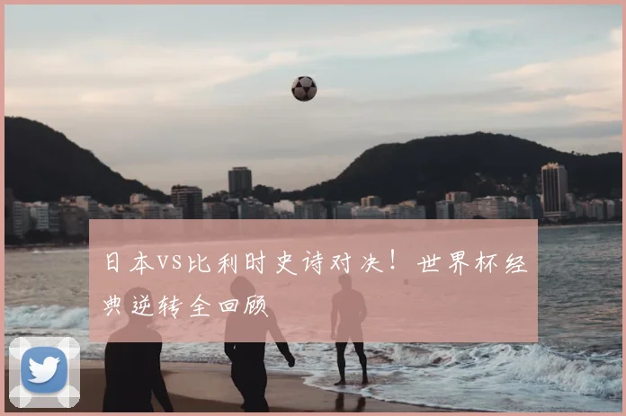 日本vs比利时史诗对决！世界杯经典逆转全回顾