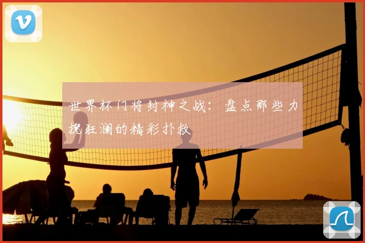 世界杯门将封神之战：盘点那些力挽狂澜的精彩扑救