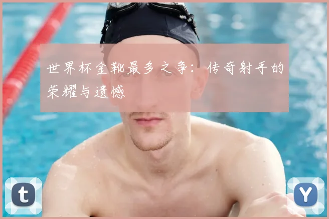 世界杯金靴最多之争：传奇射手的荣耀与遗憾