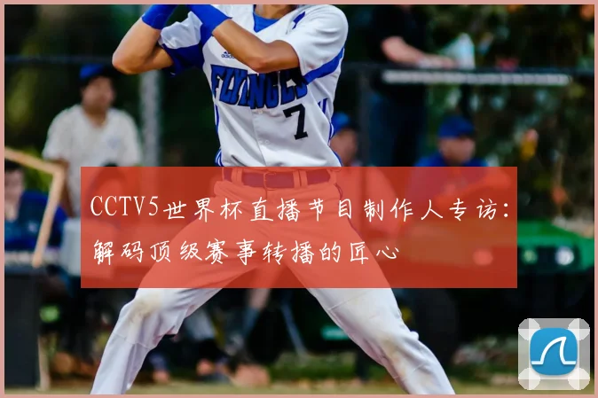 CCTV5世界杯直播节目制作人专访:解码顶级赛事转播的匠心