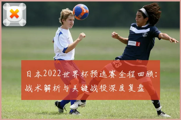 日本2022世界杯预选赛全程回顾：战术解析与关键战役深度复盘