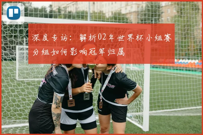 深度专访:解析02年世界杯小组赛分组如何影响冠军归属