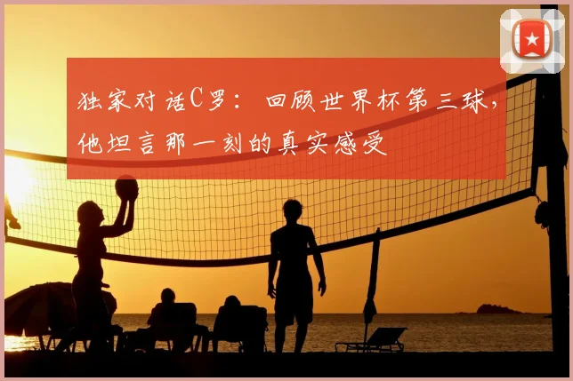 独家对话C罗:回顾世界杯第三球,他坦言那一刻的真实感受